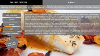 THE LAST FRONTIER ALASKA
KING CRAB LEGS
BEER
HALIBUT
SALMON
Agriculture represents a very small portion of Alaska's economy, due to its arctic climate and short growing season.
However, due to Alaska's proximity to the north of the globe, during the summer the state enjoys long periods of
light and will produce enormous vegetables, sometimes weighing hundreds of pounds. The Alaska State Fair
features giant vegetable exhibits and is home to world record-breaking vegetables.
Alaska also has the longest coastline of any state and boasts some of the best cold water seafood including the
mammoth Alaskan King Crab and Alaskan Salmon. The salmon and halibut fishing industries are crucial to Alaska's
economy, but the Alaskan King crab attracts many tourists because of their sheer size.
Large game meat like moose, elk and even bear compose much of the Alaskan's protein intake, aside from fish.
Though these may not be enjoyed on a daily basis, these sources of protein are much more important to those
living in more rural parts of the state, further from the main cities.ESKIMO “ICE CREAM”
Alaska has a more barren and harsh climate than most of the rest of the Unites States due to its proximity to the Arctic Circle. The state has a very short and cool summer,
characterized by very long windows of sunlight. More than half the state lives in or around the capitol city, Anchorage, and through modern means of transportation, most of the
same amenities found throughout the rest of the United States are available, the state still has its regional specialties.
 