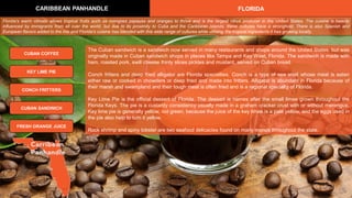 The Cuban sandwich is a sandwich now served in many restaurants and shops around the United States, but was
originally made in Cuban sandwich shops in places like Tampa and Key West, Florida. The sandwich is made with
ham, roasted pork, swill cheese thinly slices pickles and mustard, served on Cuban bread.
Conch fritters and deep fried alligator are Florida specialties. Conch is a type of sea snail whose meat is eaten
either raw or cooked in chowders or deep fried and made into fritters. Alligator is abundant in Florida because of
their marsh and swampland and their tough meat is often fried and is a regional specialty of Florida.
Key Lime Pie is the official dessert of Florida. The dessert is names after the small limes grown throughout the
Florida Keys. The pie is a custardy consistency usually made in a graham cracker crust with or without merengue.
Key lime pie is generally yellow, not green, because the juice of the key limes is a pale yellow, and the eggs used in
the pie also help to turn it yellow.
Rock shrimp and spiny lobster are two seafood delicacies found on many menus throughout the state.
CARIBBEAN PANHANDLE FLORIDA
CUBAN COFFEE
CONCH FRITTERS
KEY LIME PIE
CUBAN SANDWICH
Florida's warm climate allows tropical fruits such as mangoes papayas and oranges to thrive and is the largest citrus producer in the United States. The cuisine is heavily
influenced by immigrants from all over the world, but due to its proximity to Cuba and the Caribbean Islands, these cultures have a stronghold. There is also Spanish and
European flavors added to the mix and Florida's cuisine has blended with this wide range of cultures while utilizing the tropical ingredients it has growing locally.
FRESH ORANGE JUICE
 