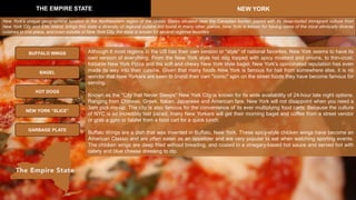 Although it most regions in the US has their own version or "style" of national favorites, New York seems to have its
own version of everything. From the New York style hot dog topped with spicy mustard and onions, to thin-crust,
foldable New York Pizza and the soft and chewy New York style bagel; New York's opinionated reputation has even
made its way into their cuisine. Given that many foods New York is famous for hail from somewhere else, it is no
wonder that New Yorkers are keen to brand their own "iconic" spin on the street foods they have become famous for
serving.
Known as the "City that Never Sleeps" New York City is known for its wide availability of 24-hour late night options.
Ranging from Chinese, Greek, Italian, Japanese and American fare, New York will not disappoint when you need a
3am pick-me-up. The city is also famous for the convenience of its ever multiplying food carts. Because the culture
of NYC is so incredibly fast paced, many New Yorkers will get their morning bagel and coffee from a street vendor
or grab a gyro or falafel from a food cart for a quick lunch.
Buffalo Wings are a dish that was invented in Buffalo, New York. These spicy-style chicken wings have become an
American Classic and are often eaten as an appetizer and are very popular to eat when watching sporting events.
The chicken wings are deep fried without breading, and coated in a vinegary-based hot sauce and served hot with
celery and blue cheese dressing to dip.
THE EMPIRE STATE NEW YORK
BUFFALO WINGS
BAGEL
GARBAGE PLATE
HOT DOGS
New York's unique geographical location in the Northeastern region of the Unites States situated near the Canadian border, paired with its deep-rooted immigrant culture from
New York City and Ellis Island, brings this state a diversity of regional cuisine not found in many other places. New York is known for having some of the most ethnically diverse
cuisines in one place, and even outside of New York City, the state is known for several regional favorites.
NEW YORK “SLICE”
 