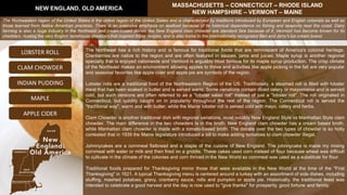 The Northeast has a rich history and is famous for traditional foods that are reminiscent of America's colonial heritage.
Cranberries are native to the region and are often featured in sauces, jams and juices. Maple syrup is another regional
specialty that is enjoyed nationwide and Vermont is arguably most famous for its maple syrup production. The crisp climate
of the Northeast makes an environment allowing apples to thrive and activities like apple picking in the fall are very popular
and seasonal favorites like apple cider and apple pie are symbols of the region.
Lobster rolls are a traditional food of the Northeastern Region of the US. Traditionally, a steamed roll is filled with lobster
meat that has been soaked in butter and is served warm. Some variations contain diced celery or mayonnaise and is served
cold, but such versions are often referred to as a "lobster salad roll" instead of just a "lobster roll". The roll originated in
Connecticut, but quickly caught on in popularity throughout the rest of the region. The Connecticut roll is served the
"traditional way", warm and with butter, while the Maine lobster roll is served cold with mayo, celery and herbs.
Clam Chowder is another traditional dish with regional variations, most notably New England Style vs Manhattan Style clam
chowder. The main difference in the two chowders is in the broth. New England clam chowder has a cream based broth,
while Manhattan clam chowder is made with a tomato-based broth. The debate over the two types of chowder is so hotly
contested that in 1939 the Maine legislature introduced a bill to make adding tomatoes to clam chowder illegal.
Johnnycakes are a cornmeal flatbread and a staple of the cuisine of New England. The johnnycake is made my mixing
cornmeal with water or milk and then fried on a griddle. These cakes used corn instead of flour because wheat was difficult
to cultivate in the climate of the colonies and corn thrived in the New World so cornmeal was used as a substitute for flour.
Traditional foods prepared for Thanksgiving mirror those that were available in the New World at the time of the "First
Thanksgiving" in 1621. A typical Thanksgiving menu is centered around a turkey with an assortment of side dishes, including
stuffing, mashed potatoes, gravy, cranberry sauce, rolls and pumpkin or apple pie. Historically, the traditional feast was
intended to celebrate a good harvest and the day is now used to "give thanks" for prosperity, good fortune and family.
NEW ENGLAND, OLD AMERICA
MASSACHUSETTS – CONNECTICUT – RHODE ISLAND
NEW HAMPSHIRE – VERMONT – MAINE
LOBSTER ROLL
INDIAN PUDDING
CLAM CHOWDER
MAPLE
The Northeastern region of the United States is the oldest region of the United States and is characterized by traditions introduced by European and English colonists as well as
those learned from Native American practices. There is an extensive emphasis on seafood because of its historical dependence on fishing and seaports near the coast. Dairy
farming is also a huge industry in the Northeast and cream-based dishes like New England clam chowder are standard fare because of it. Vermont has become known for its
cheddars, rivaling the very English farmhouse cheddars that inspired those recipes, and is also home to the internationally recognized Ben and Jerry's ice cream brand.
APPLE CIDER
 