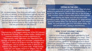 HOW AMERICANS EAT
OK, no jokes please. One thing you will notice, if you have
not done so already, is that Americans typically eat with
their fork in their right hand. Or they might use the fork in
the left hand to help cut food and then they will change
the fork back to the right hand to eat the food that they
just cut. Not all Americans do this, but enough of us do
that we guarantee you will notice it!
FOOD FOR THOUGHT
EVENTS & FOOD
Thanksgiving is the biggest eating day in the US followed
by Superbowl Sunday. Oven roasted turkey, stuffing and
mashed potatoes are typical components of a
Thanksgiving meal. Halloween and Valentine’s Day
strongly emphasize candy and chocolate. Independence
Day (July 4) sees a lot of picnic food like hot dogs and
hamburgers. And of course the claim to fame for St.
Patrick’s Day (March 17) is green beer. Winter holiday
foods vary and largely depend on religion. You will
TIPPING IN THE USA
It is customary to tip a percentage of your total bill when
eating at a restaurant or café to show appreciation to your
server for their service. Servers also rely on tips as part of
their income, unlike in many other places where server
base salaries are higher and tips are just a little
something extra. Tipping is not optional! For great service,
give 20% before taxes. For OK service, give 15% before
taxes. For poor service, give 0 to 10% before taxes. For
self-service cafes, tipping is discretionary.
HOW TO EAT GOURMET MEALS
FOR ALMOST NOTHING
Look for lunch deals in restaurants operated by local
vocational culinary schools wherever you travel. They
often offer a prix fixe gourmet lunch prepared by the
school’s culinary students. An average price is about
US$10 per person. The same meal in a restaurant would
cost near US$50 per person. Remember, these specials
are often found in larger culinary vocational schools, not
2-hour cooking class venues.
 