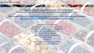 Try these very typical foods while traveling in the United States.
Take pictures and share them with your friends when you get back home.
Send us your pictures at info@worldfoodtravel.org and we’ll share our pictures on Pinterest:
http://www.pinterest.com/worldfoodtravel/united-states-of-flavor
CHEESBURGER & FRIES
BARBEQUE RIBS WITH COLE SLAW
PEANUT BUTTER & JELLY SANDWICH
GRILLED CHICKEN BURRITO
MACARONI & CHEESE
GRILLED CHEESE SANDWICH
POPCORN
SMORES
APPLE PIE & VANILLA ICE CREAM
CHOCOLATE CHIP COOKIES
BE SURE NOT TO MISS
 