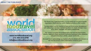 ABOUT THE PUBLISHER
The World Food Travel Association is a non-profit and non-governmental
organization (NGO) and the world’s leading authority on food tourism.
The Association is at the forefront of food and drink tourism development
with cutting-edge education and training meets the needs of today’s food,
drink, travel, hospitality and media professionals.
Our mission is to grow and professionalize the food and drink tourism
industry, helping to create successful, profitable businesses while protecting
and promoting local culinary cultures world-wide.
We would like to acknowledge our thanks to Ryanne Waters who assisted us
with this first version of the United States of Flavors guide.
www.worldfoodtravel.org
(+1) 503-213-3700
info@worldfoodtravel.org
 