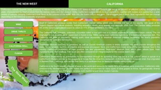 THE NEW WEST CALIFORNIA
CALIFORNIA ROLL
DRIVE THRU’S
BURRITO
WINE
Most of California's produce comes from California's Central Valley, which also provides the rest of the country with some of the
region's biggest agricultural products, including avocados, olives, wine grapes, and almonds. (Fun Fact: The Central Valley produces
8% of the nation's agricultural output by value on <1% of total farmland in the US!).
The California Roll (avocado, crabmeat, cucumber rolled in nori and rice) is a classic example of California's fusion culture. The roll
originated in Los Angeles as an experiment in fusion in the 1960s, using local California ingredients in a traditional Japanese dish. The
California roll grew in popularity, making sushi more accessible to skeptical American palates, increasing the food's popularity
throughout the state and the country
Traditional Mexican food and its variations, as well as Central American cuisine is widely available and wildly popular throughout the
state. Tacos, tamales, burritos, enchiladas and pupusas are popular items and Californians boast some of the best Mexican food in the
country. California's availability of fresh produce has also popularized "Baja-style" Mexican food, which often utilizes local, fresh
ingredients and often seafood. Fish tacos are often considered an integral staple for the coastal state's diet.
Californians dependence on automobiles for transportation through its sprawling cities has led to a "car culture" which is typical of a
Californian's lifestyle and led to the popularity of things like the drive-thru restaurant. In-N-Out Burger is a popular chain that originated
in Baldwin Park, California, who serves their items in a cardboard box for easily accessible eating in the car
California is the fourth largest producer of wine in the world and accounts for nearly 90% of American wine production. California's mild,
predominantly Mediterranean climate makes the perfect environment for many types of wine grapes to thrive. Its geologically diverse
wine region supports over 100 grape varieties, both traditional and more modern hybrids.
FUSION
California's colonial Spanish roots, proximity to Mexico and being one of the closest U.S. states to Asia and Oceania has led to an infusion of different cultures throughout the
state. Characterized by fresh produce from the Salinas Valley and San Joaquin Valley, California's cuisine blends its local ingredients together with recipes and cuisine from a wide
variety of cultures, bringing California's local flavor to the cuisines of the world. With this, the fusion culture was born. The emphasis lies in fresh, local ingredients that can change
depending on the seasonal availability of produce.
 