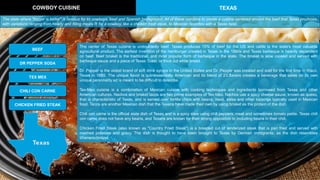 The center of Texas cuisine is undoubtedly beef. Texas produces 15% of beef for the US and cattle is the state's most valuable
agricultural product. The earliest invention of the hamburger created in Texas in the 1880s and Texas barbeque is heavily dependent
on beef. Beef brisket is the traditional, and most popular form of barbeque in the state. The brisket is slow cooked and served with
barbeque sauce and a piece of Texas Toast, or thick cut white bread.
Dr. Pepper is the oldest brand of soft drink syrups in the United States and Dr. Pepper was created and sold for the first time in Waco,
Texas in 1885. The unique flavor is quintessentially American and its blend of 23 flavors creates a beverage that takes on its own
unique personality ad is meant to be difficult to describe.
Tex-Mex cuisine is a combination of Mexican cuisine with cooking techniques and ingredients borrowed from Texas and other
American cultures. Nachos and brisket tacos are two prime examples of Tex-Mex. Nachos use a spicy cheese sauce, known as queso,
that is characteristic of Texas, and is served over tortilla chips with beans, meat, salsa and other toppings typically used in Mexican
food. Tacos are another Mexican dish that the Texans have made their own by using brisket as the protein of the dish.
Chili con carne is the official state dish of Texas and is a spicy stew using chili peppers, meat and sometimes tomato paste. Texas chili
con carne does not have any beans, and Texans are known for their strong opposition to including beans in their chili.
Chicken Fried Steak (also known as "Country Fried Steak") is a breaded cut of tenderized steak that is pan fried and served with
mashed potatoes and gravy. The dish is thought to have been brought to Texas by German immigrants, as the dish resembles
Wienerschnitzel.
COWBOY CUISINE TEXAS
BEEF
DR PEPPER SODA
TEX MEX
CHILI CON CARNE
CHICKEN FRIED STEAK
The state where "bigger is better" is famous for its cowboys, beef and Spanish background. All of these combine to create a cuisine centered around the beef that Texas produces,
with variations ranging from hearty and filling meals fit for a cowboy, like a chicken fried steak, to Mexican favorites with a Texas twist.
 
