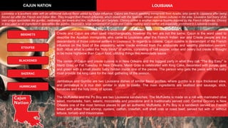 Creole and Cajun are often used interchangeably, however the two are not the same. Cajun is the word used to
describe the Acadian immigrants who came to Louisiana after the French Indian war and Creole people are the
descendants of those colonial settlers in Louisiana. In regards to cuisine, Cajun cuisine is descendant of the French
influence on the food of the peasantry, while creole evolved from the aristocrats and wealthy plantation owners.
Both utilize what is called the "holy trinity" of spices, consisting of bell pepper, onion and celery but creole is thought
to be more highbrow than Cajun food, utilizing things like remoulade sauce.
The center of Cajun and creole cuisine is in New Orleans and the biggest party in what they call "The Big Easy" is
Mardi Gras, or Fat Tuesday. In New Orleans, Mardi Gras is celebrated with King Cake, decorated with purple, gold
and green with a small plastic baby hidden inside one of the pieces. The person who gets the piece with the baby
must provide the king cake for the next gathering of the season.
Jambalaya and Gumbo are two Louisiana dishes of similar flavor profiles, where gumbo is a roux thickened stew,
and jambalaya is a rice dish similar in style to paella. The main ingredients are seafood and sausage, stick,
tomatoes and the holy trinity of spices.
The Muffuletta and the Po Boy are two Louisiana sandwiches. The Muffuletta is made on a roll with marinated olive
salad, mortadella, ham, salami, mozzarella and provolone and is traditionally served cold. Central Grocery is New
Orleans one of the most famous places to get an authentic Muffuletta. A Po Boy is a sandwich served on French
bread with either fried shrimp, oysters, catfish, crawfish, soft shell crab or roast beef, served hot with or without
lettuce, tomato and mayonnaise.
CAJUN NATION LOUISIANA
BEIGNETS
BLACKENED
ETOUFEE
SAZERAC
HURRICANE
Louisiana is a southern state with an additional cultural flavor added by Cajun influence. Cajuns are French speaking immigrants from Acadia, who came to Louisiana after being
forced out after the French and Indian War. They brought their French influence, which mixed with the Spanish, African and Italian cultures in the area. Louisiana has many of its
own unique specialties like gumbo, Jambalaya, red beans and rice, muffulettas and beignets. Chicory coffee is another regional favorite inspired by the French influences. Chicory
is also used as an ingredient in specialties like gumbo. Seafood is large component of Cajun and Creole cooking and crawfish are especially prominent in Louisiana cooking.
 