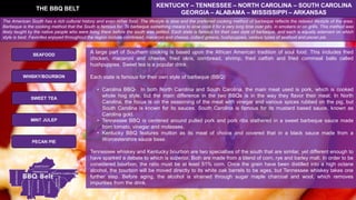 A large part of Southern cooking is based upon the African American tradition of soul food. This includes fried
chicken, macaroni and cheese, fried okra, cornbread, shrimp, fried catfish and fried cornmeal balls called
hushpuppies. Sweet tea is a popular drink.
Each state is famous for their own style of barbeque (BBQ):
• Carolina BBQ- In both North Carolina and South Carolina, the main meat used is pork, which is cooked
whole hog style, but the main difference in the two BBQs is in the way they flavor their meat. In North
Carolina, the focus is on the seasoning of the meat with vinegar and various spices rubbed on the pig, but
South Carolina is known for its sauces. South Carolina is famous for its mustard based sauce, known as
Carolina gold.
• Tennessee BBQ is centered around pulled pork and pork ribs slathered in a sweet barbeque sauce made
from tomato, vinegar and molasses.
• Kentucky BBQ features mutton as its meat of choice and covered that in a black sauce made from a
Worcestershire sauce base.
Tennessee whiskey and Kentucky bourbon are two specialties of the south that are similar, yet different enough to
have sparked a debate to which is superior. Both are made from a blend of corn, rye and barley malt. In order to be
considered bourbon, the ratio must be at least 51% corn. Once the grain have been distilled into a high octane
alcohol, the bourbon will be moved directly to its white oak barrels to be ages, but Tennessee whiskey takes one
further step. Before aging, the alcohol is strained through sugar maple charcoal and wool, which removes
impurities from the drink.
THE BBQ BELT
KENTUCKY – TENNESSEE – NORTH CAROLINA – SOUTH CAROLINA
GEORGIA – ALABAMA – MISSISSIPPI – ARKANSAS
SEAFOOD
SWEET TEA
WHISKY/BOURBON
MINT JULEP
PECAN PIE
The American South has a rich cultural history and even richer food. The lifestyle is slow and the preferred cooking method of barbeque reflects the relaxed lifestyle of the area.
Barbeque is the cooking method that the South is famous for. To barbeque something means to slow cook it for a very long time over pits, in smokers or on grills. This method was
likely taught by the native people who were living there before the south was settled. Each state is famous for their own style of barbeque, and each is equally adamant on which
style is best. Favorites enjoyed throughout the region include cornbread, macaroni and cheese, collard greens, hushpuppies, various types of seafood and pecan pie.
 