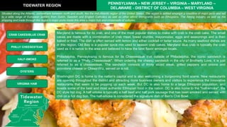 Maryland is famous for its crab, and one of the most popular dishes to make with crab is the crab cake. The small
cakes are made with a combination of crab meat, bread crumbs, mayonnaise, eggs and seasonings and is then
baked or fried. The dish is often served with lemon and either cocktail or tartar sauce. As many seafood dishes are
in this region, Old Bay is a popular spice mix used to season crab cakes. Maryland blue crab is typically the crab
used as it is native to the area and believed to have the best flavor amongst locals.
Philadelphia, Pennsylvania is famous for its Cheesesteak that outside of Philadelphia, the iconic sandwich is
referred to as a "Philly Cheesesteak". When ordering the cheesy sandwich in the city of Brotherly Love, it is just
referred to as a cheesesteak. The sandwich consists of thinly sliced steak, grilled peppers and onions and
provolone cheese or Cheez-Wiz, served on a roll.
Washington DC is home to the nation's capitol and is also welcoming a burgeoning food scene. New restaurants
are opening throughout the district and attracting more business owners and visitors to experience the innovative
restaurants that seem to be popping up each week. But DC is also home to a large Ethiopian population, and
boasts some of the best and most authentic Ethiopian food in the nation. DC is also home to the "half-smoke", the
DC style hot dog. A half smoke is typically a half beef and half pork sausage that has been smoked and served with
chili on a hot dog bun. The half-smoke is considered the signature dish of Ben's Chili Bowl.
TIDEWATER REGION
PENNSYLVANIA – NEW JERSEY – VIRGINIA – MARYLAND –
DELAWARE - DISTRICT OF COLUMBIA – WEST VIRGINIA
CRAB CAKES/BLUE CRAB
HALF-SMOKE
PHILLY CHEESESTEAK
OYSTERS
Situated along the Atlantic, somewhere between north and south, lies the mid-Atlantic region of the United States. The region is settled amongst a coastline of major ports and led
to a wide range of European settlers from Dutch, Swedish and English Catholics as well as other ethnic immigrants such as Ethiopians. The fishing industry as well as the
shipping and trade through the region's major ports made this area a major hub and crossroads of cultures.
VIRGINIA HAM
 