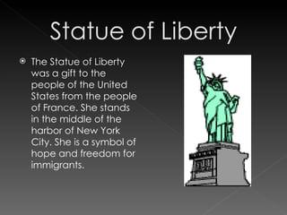 The Statue of Liberty was a gift to the people of the United States from the people of France. She stands in the middle of the harbor of New York City. She is a symbol of hope and freedom for immigrants. 