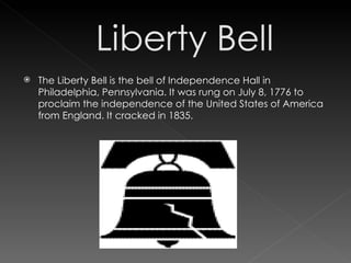 The Liberty Bell is the bell of Independence Hall in Philadelphia, Pennsylvania. It was rung on July 8, 1776 to proclaim the independence of the United States of America from England. It cracked in 1835. 