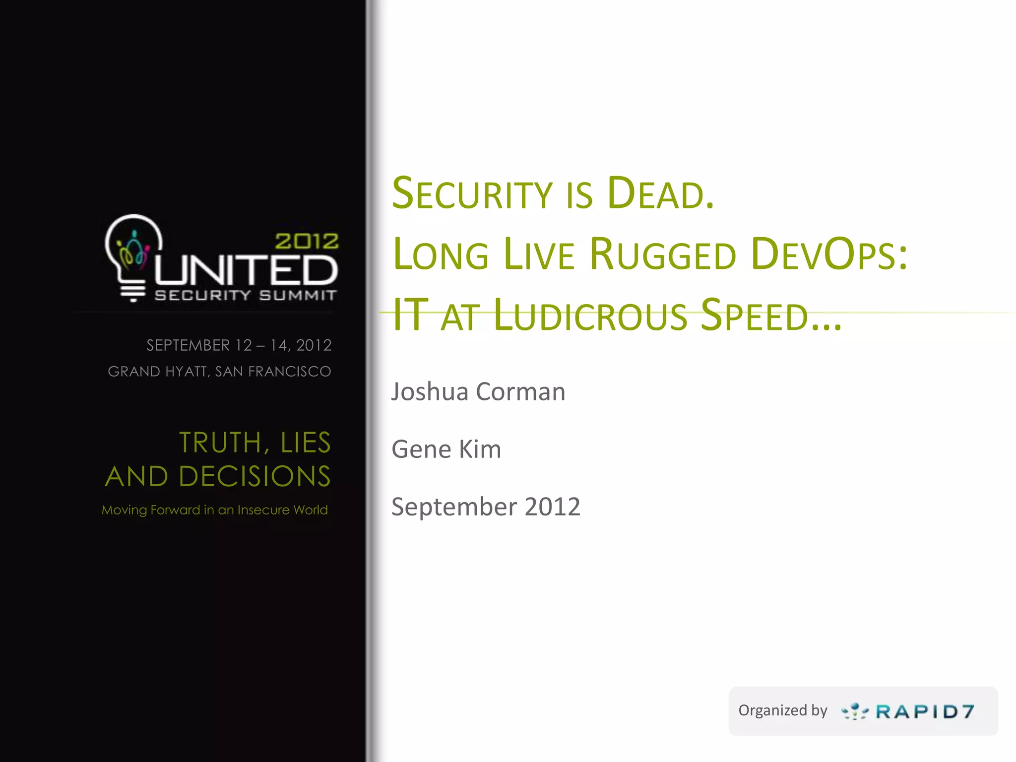 SECURITY IS DEAD.
                                      LONG LIVE RUGGED DEVOPS:
      SEPTEMBER 12 – 14, 2012
                                      IT AT LUDICROUS SPEED…
GRAND HYATT, SAN FRANCISCO
                                      Joshua Corman
    TRUTH, LIES                       Gene Kim
AND DECISIONS
Moving Forward in an Insecure World   September 2012




                                                       Organized by
 