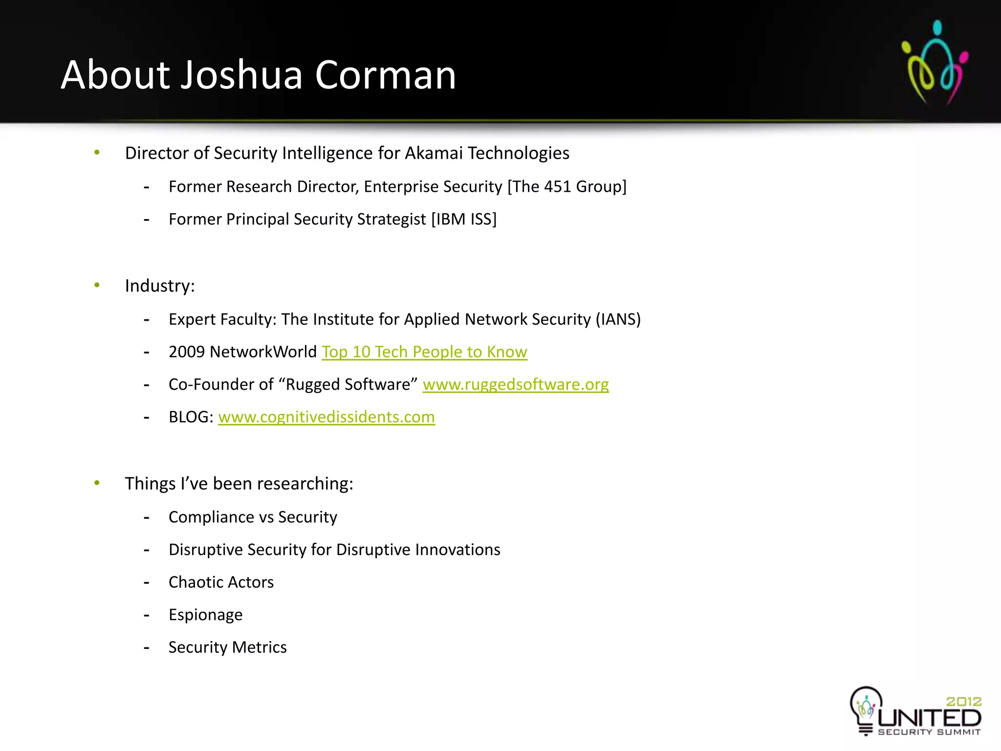 About Joshua Corman
     •   Director of Security Intelligence for Akamai Technologies
           -   Former Research Director, Enterprise Security [The 451 Group]
           -   Former Principal Security Strategist [IBM ISS]


     •   Industry:
           -   Expert Faculty: The Institute for Applied Network Security (IANS)
           -   2009 NetworkWorld Top 10 Tech People to Know
           -   Co-Founder of “Rugged Software” www.ruggedsoftware.org
           -   BLOG: www.cognitivedissidents.com


     •   Things I’ve been researching:
           -   Compliance vs Security
           -   Disruptive Security for Disruptive Innovations
           -   Chaotic Actors
           -   Espionage
           -   Security Metrics


3
 