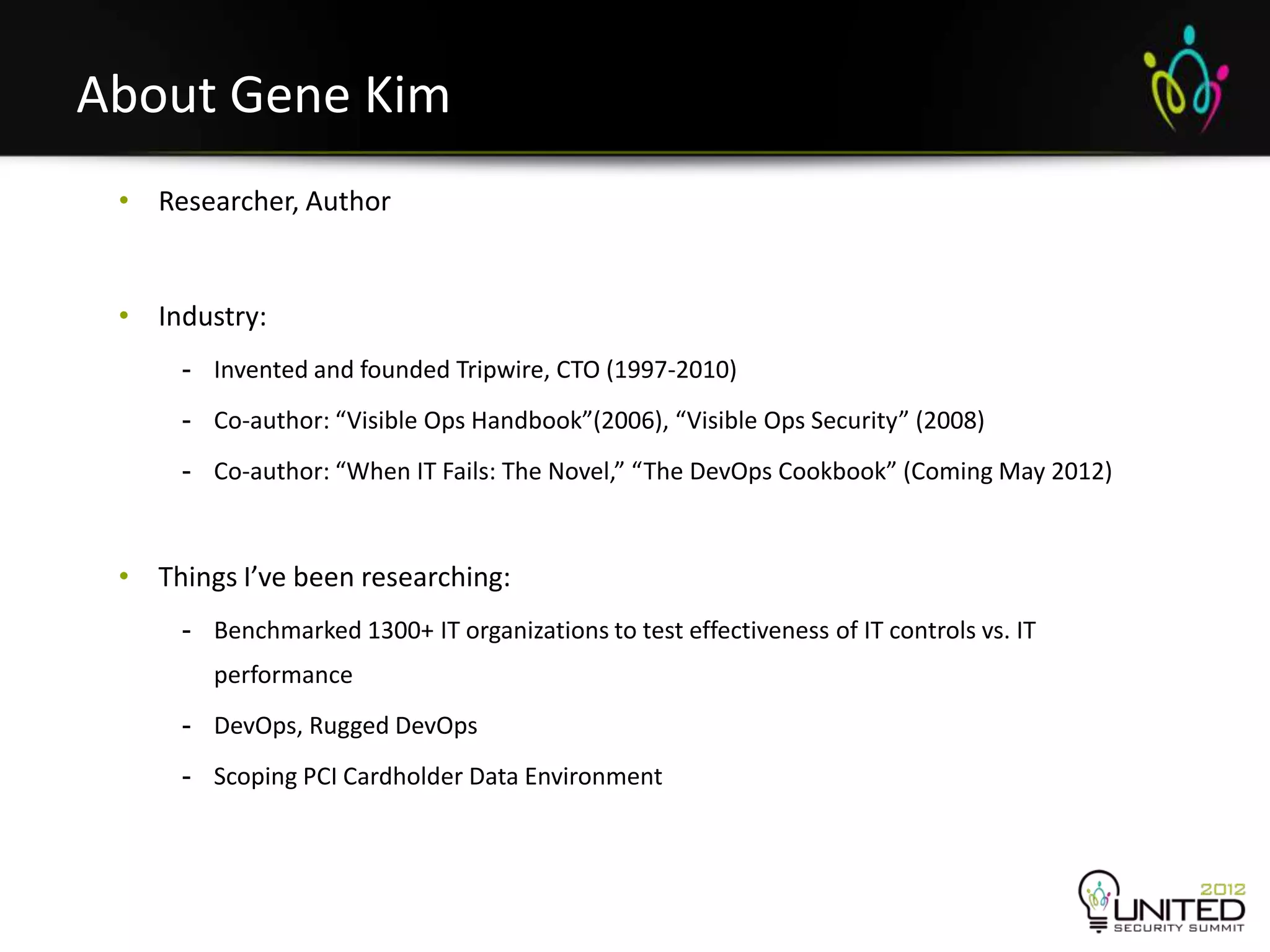 About Gene Kim
     • Researcher, Author


     • Industry:
          - Invented and founded Tripwire, CTO (1997-2010)
          - Co-author: “Visible Ops Handbook”(2006), “Visible Ops Security” (2008)
          - Co-author: “When IT Fails: The Novel,” “The DevOps Cookbook” (Coming May 2012)



     • Things I’ve been researching:
          - Benchmarked 1300+ IT organizations to test effectiveness of IT controls vs. IT
            performance
          - DevOps, Rugged DevOps
          - Scoping PCI Cardholder Data Environment



5
 