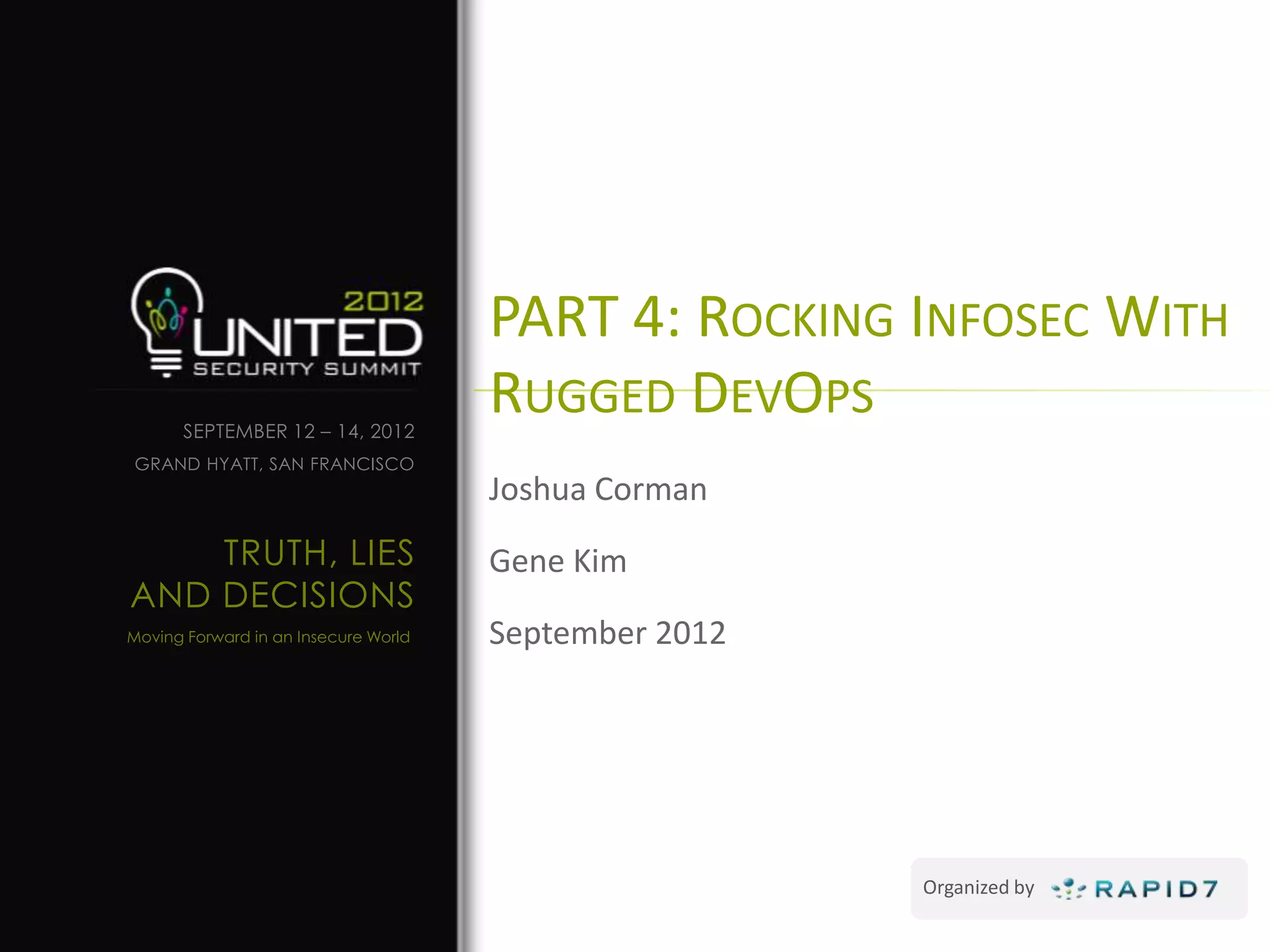PART 4: ROCKING INFOSEC WITH
      SEPTEMBER 12 – 14, 2012
                                      RUGGED DEVOPS
GRAND HYATT, SAN FRANCISCO
                                      Joshua Corman
    TRUTH, LIES                       Gene Kim
AND DECISIONS
Moving Forward in an Insecure World   September 2012




                                                       Organized by
 