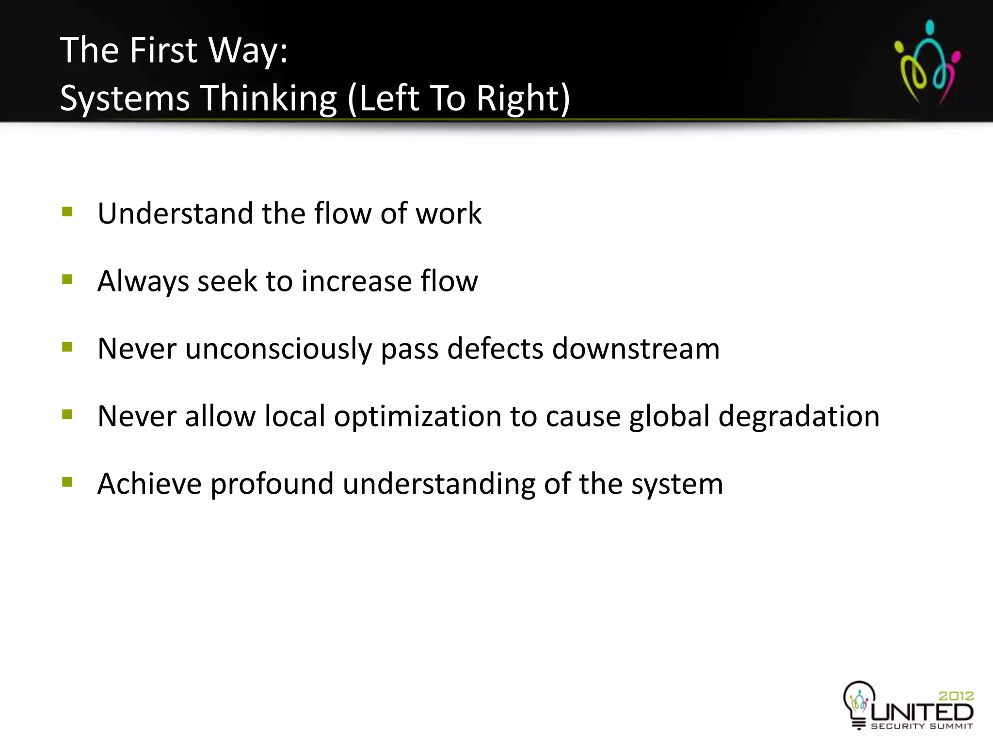 The First Way:
Systems Thinking (Left To Right)

 Understand the flow of work

 Always seek to increase flow

 Never unconsciously pass defects downstream

 Never allow local optimization to cause global degradation

 Achieve profound understanding of the system
 