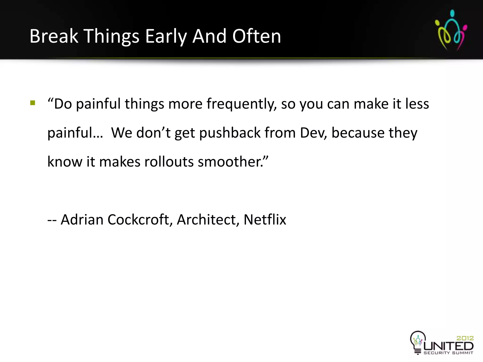Break Things Early And Often


 “Do painful things more frequently, so you can make it less
  painful… We don’t get pushback from Dev, because they
  know it makes rollouts smoother.”


  -- Adrian Cockcroft, Architect, Netflix
 