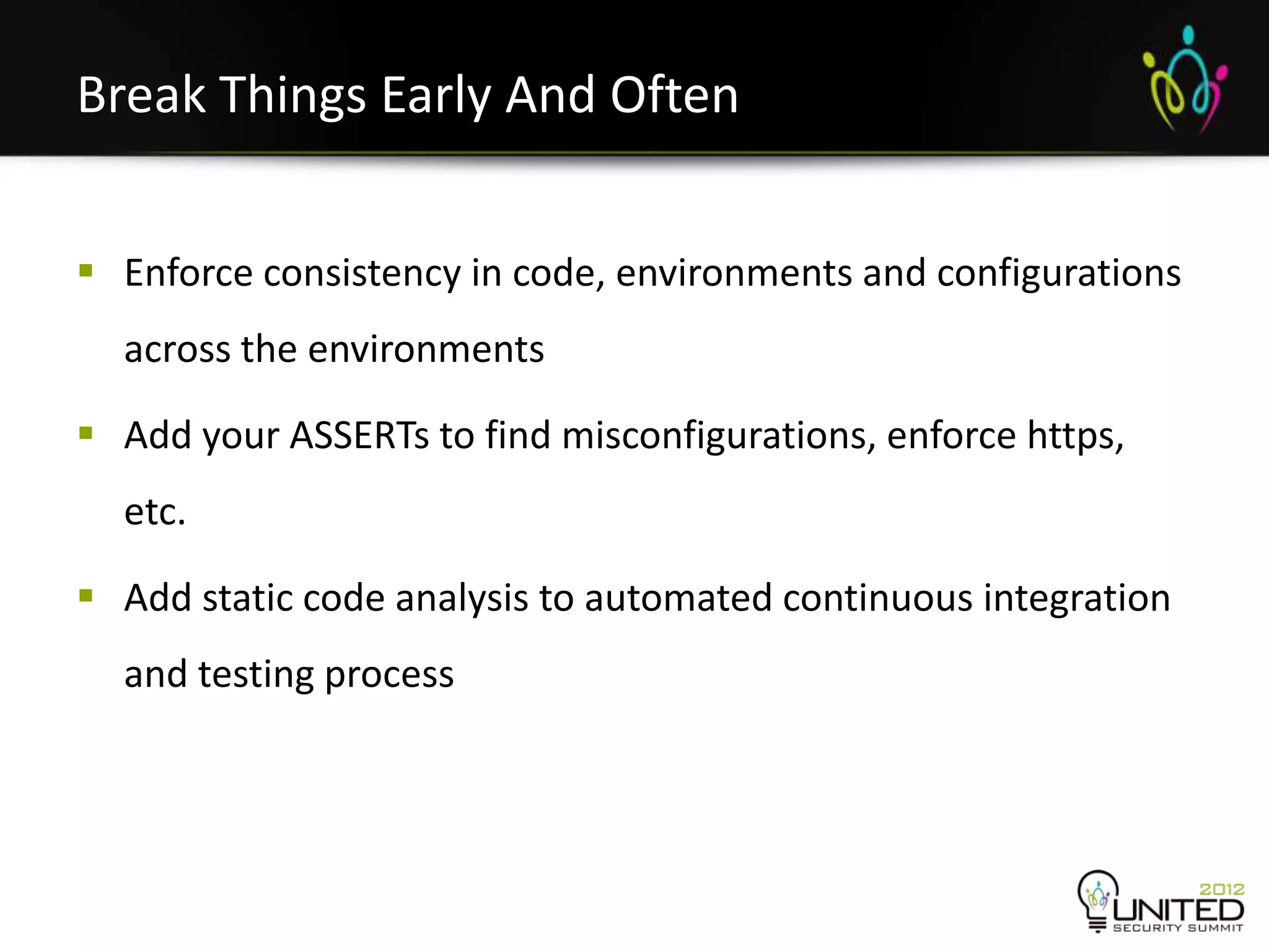 Break Things Early And Often


 Enforce consistency in code, environments and configurations
  across the environments

 Add your ASSERTs to find misconfigurations, enforce https,
  etc.

 Add static code analysis to automated continuous integration
  and testing process
 