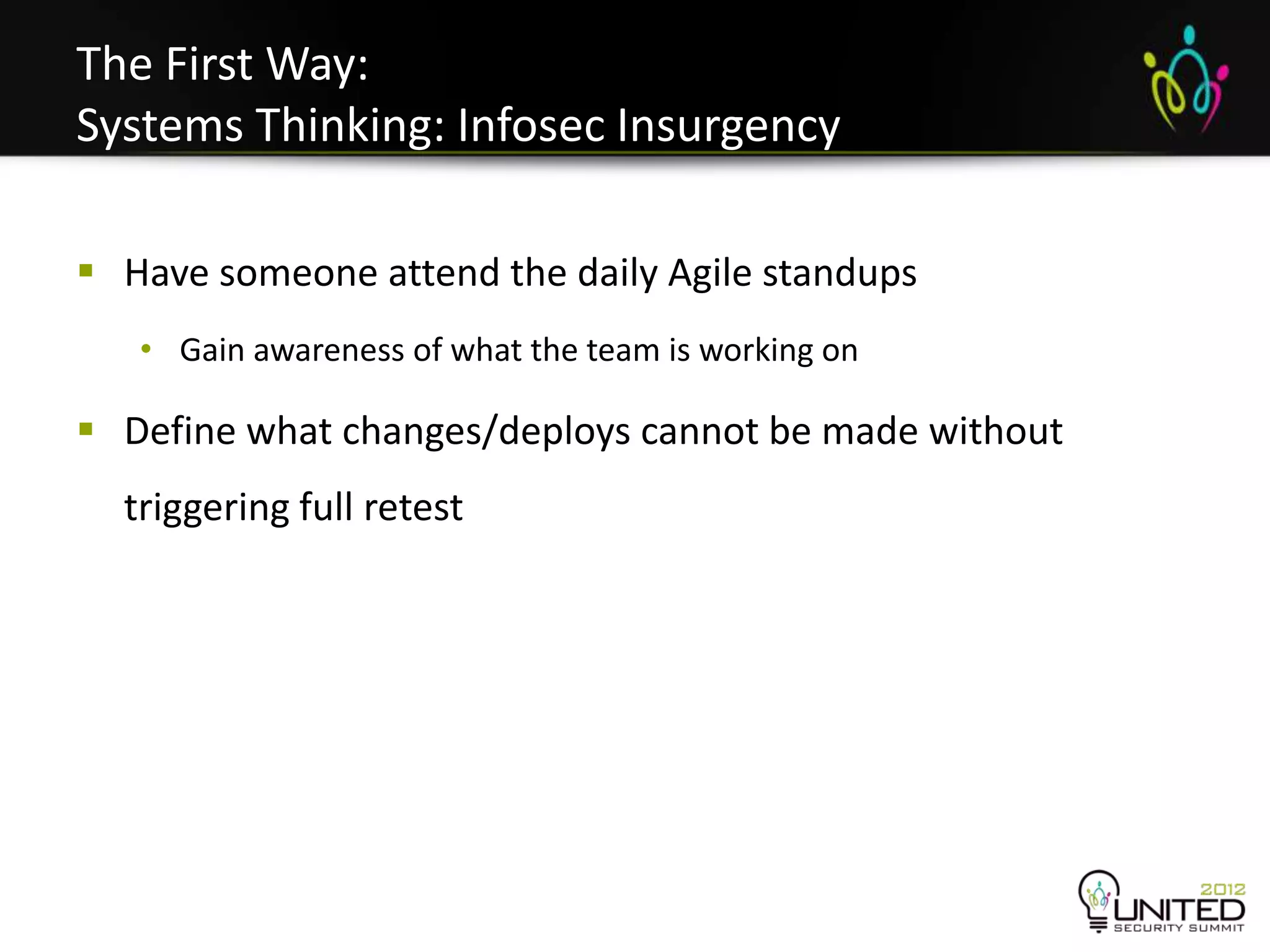The First Way:
Systems Thinking: Infosec Insurgency

 Have someone attend the daily Agile standups
   • Gain awareness of what the team is working on

 Define what changes/deploys cannot be made without
  triggering full retest
 