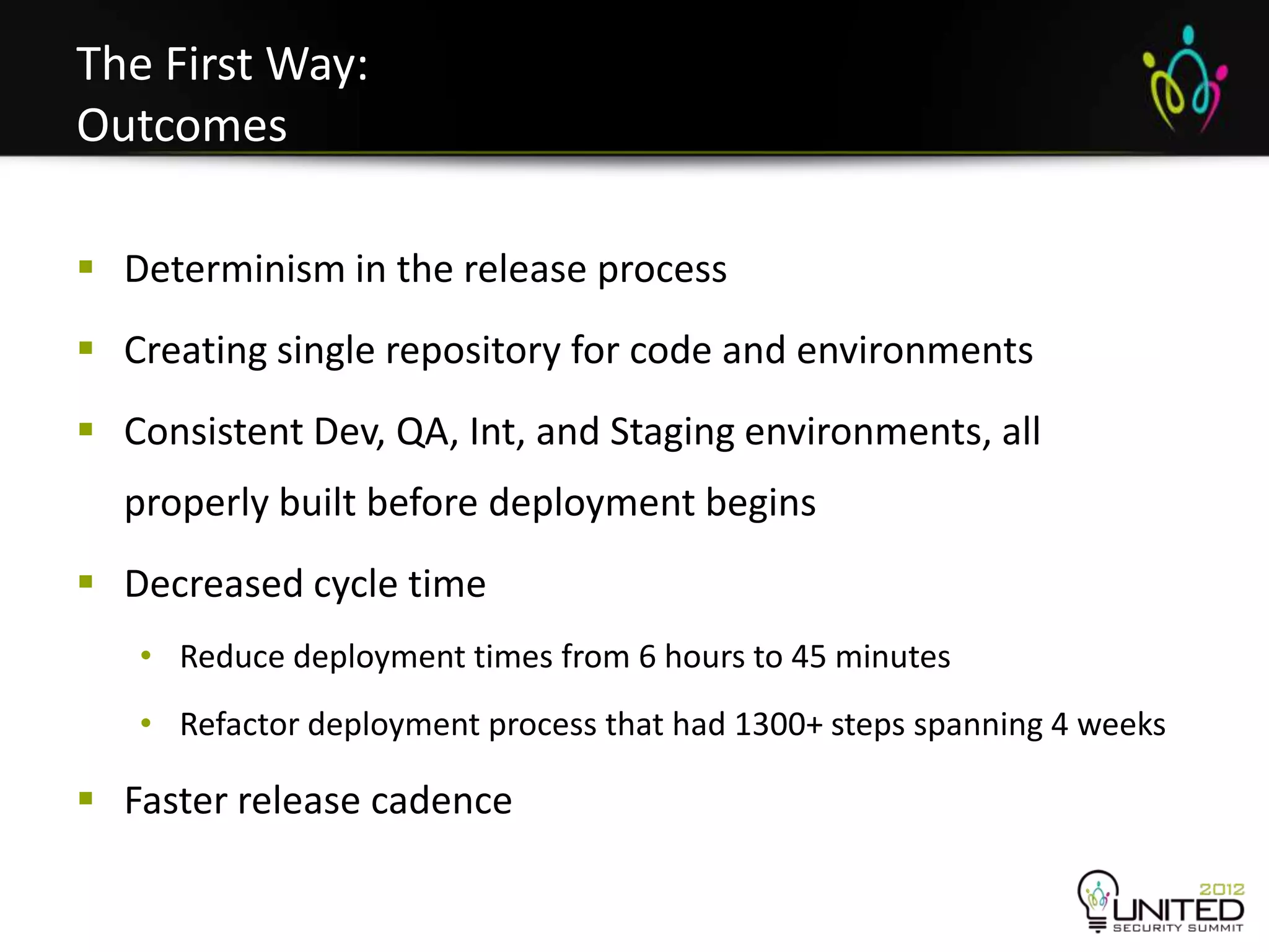 The First Way:
Outcomes

 Determinism in the release process
 Creating single repository for code and environments
 Consistent Dev, QA, Int, and Staging environments, all
  properly built before deployment begins
 Decreased cycle time
   • Reduce deployment times from 6 hours to 45 minutes
   • Refactor deployment process that had 1300+ steps spanning 4 weeks

 Faster release cadence
 