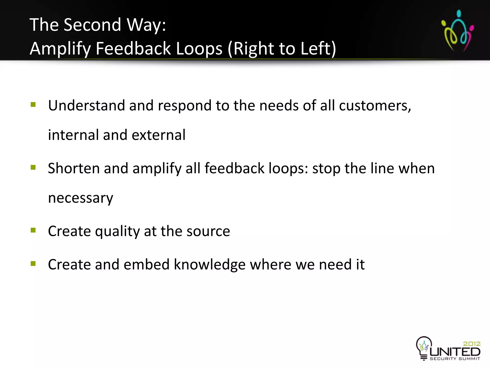 The Second Way:
Amplify Feedback Loops (Right to Left)

 Understand and respond to the needs of all customers,
  internal and external

 Shorten and amplify all feedback loops: stop the line when
  necessary

 Create quality at the source

 Create and embed knowledge where we need it
 
