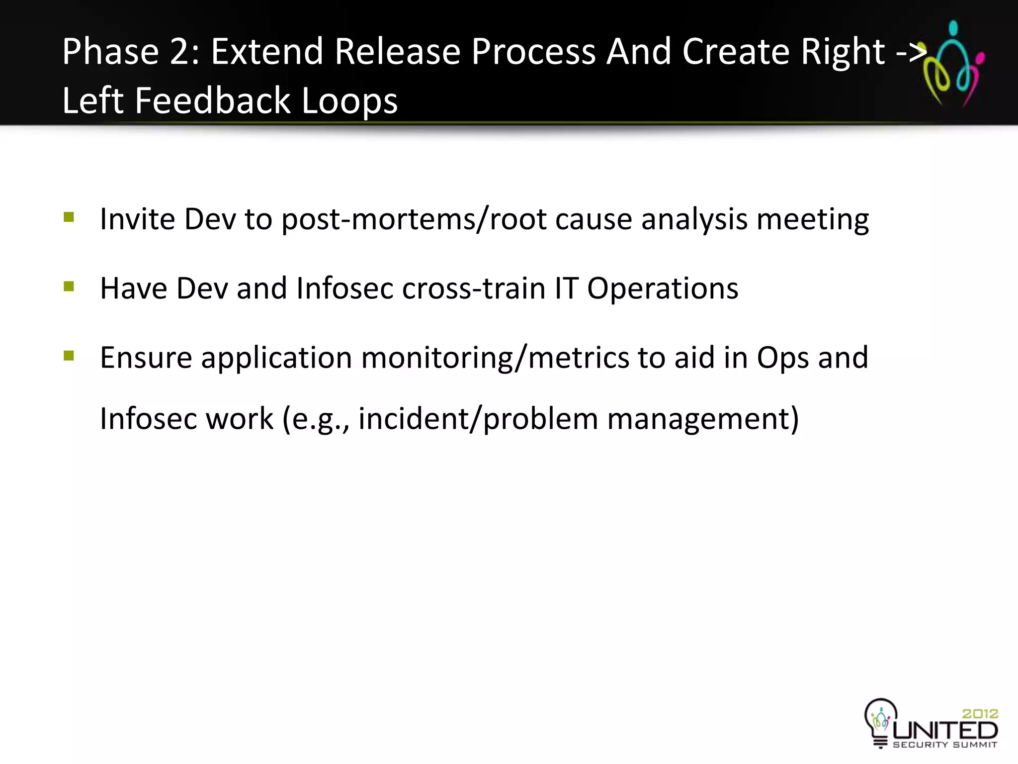 Phase 2: Extend Release Process And Create Right ->
Left Feedback Loops

 Invite Dev to post-mortems/root cause analysis meeting

 Have Dev and Infosec cross-train IT Operations

 Ensure application monitoring/metrics to aid in Ops and
  Infosec work (e.g., incident/problem management)
 