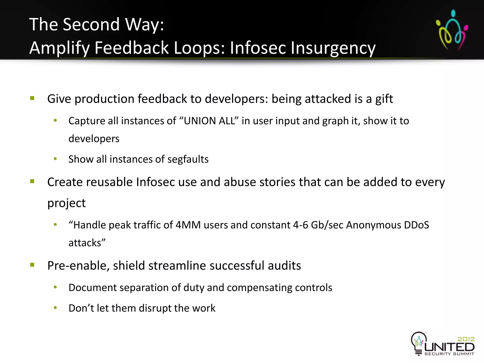 The Second Way:
Amplify Feedback Loops: Infosec Insurgency

 Give production feedback to developers: being attacked is a gift
    • Capture all instances of “UNION ALL” in user input and graph it, show it to
       developers
    • Show all instances of segfaults

 Create reusable Infosec use and abuse stories that can be added to every
   project
    • “Handle peak traffic of 4MM users and constant 4-6 Gb/sec Anonymous DDoS
       attacks”

 Pre-enable, shield streamline successful audits
    • Document separation of duty and compensating controls
    • Don’t let them disrupt the work
 