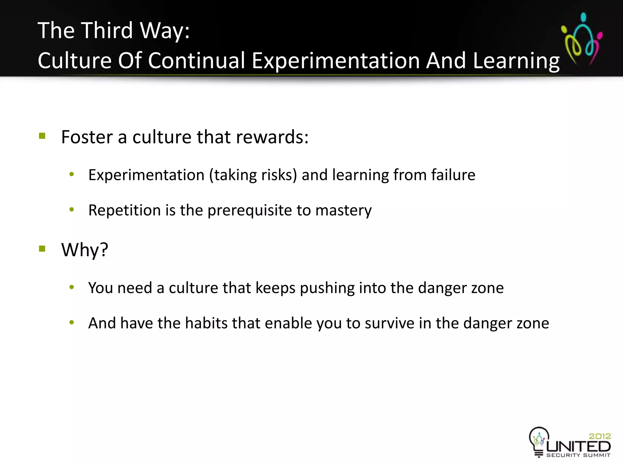 The Third Way:
Culture Of Continual Experimentation And Learning

 Foster a culture that rewards:
   • Experimentation (taking risks) and learning from failure

   • Repetition is the prerequisite to mastery

 Why?
   • You need a culture that keeps pushing into the danger zone

   • And have the habits that enable you to survive in the danger zone
 