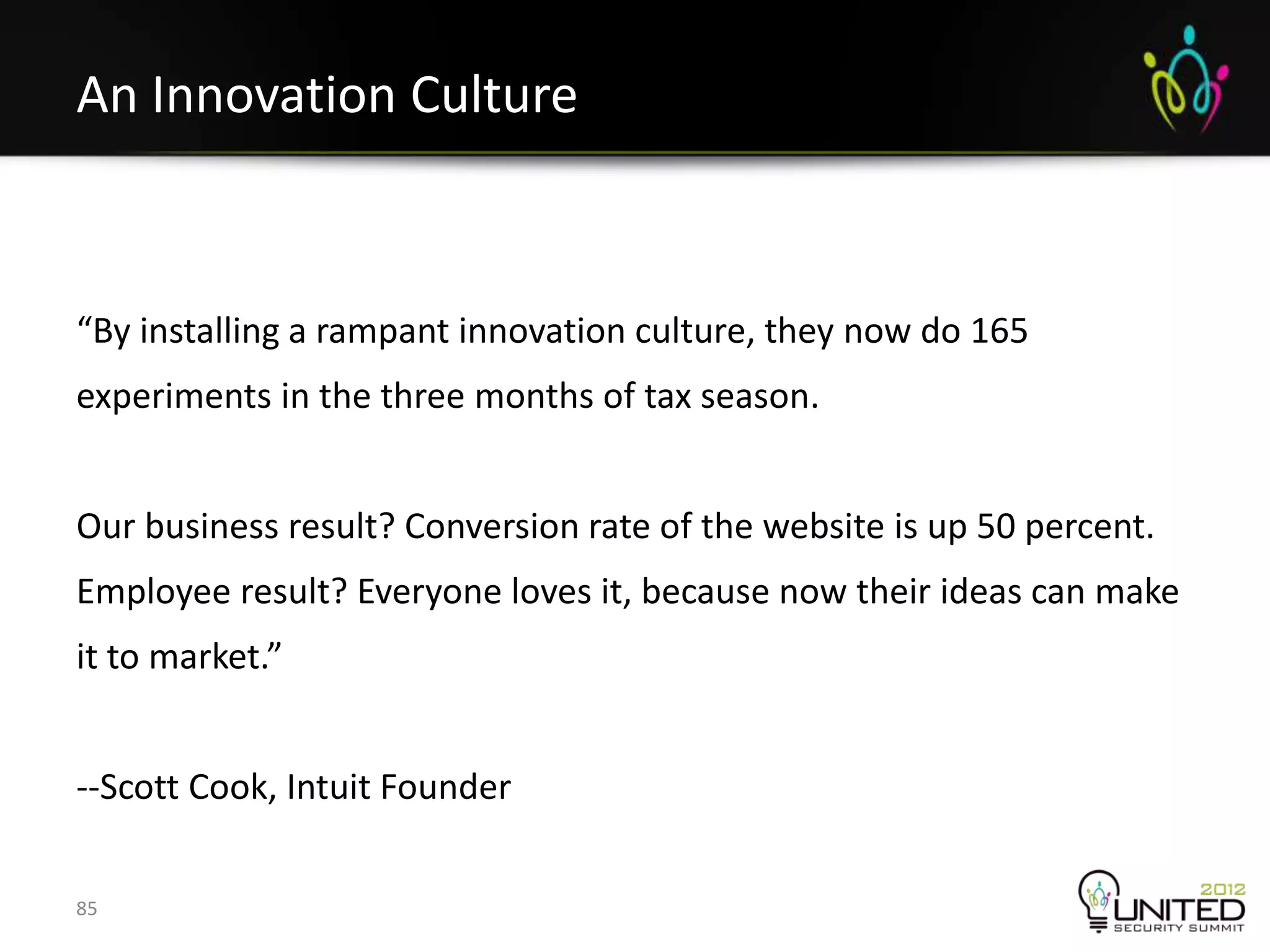 An Innovation Culture



“By installing a rampant innovation culture, they now do 165
experiments in the three months of tax season.


Our business result? Conversion rate of the website is up 50 percent.
Employee result? Everyone loves it, because now their ideas can make
it to market.”


--Scott Cook, Intuit Founder


85
 