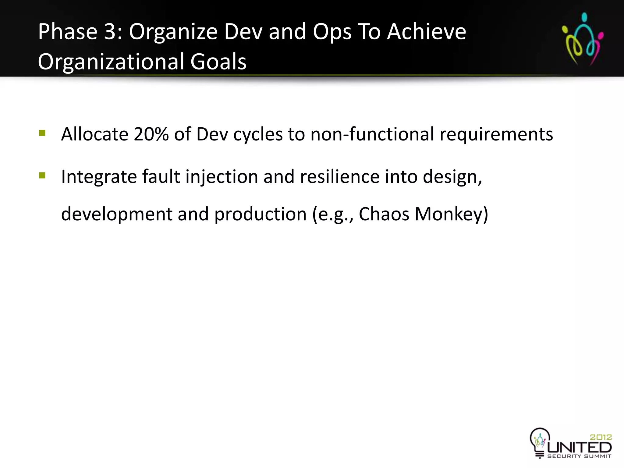 Phase 3: Organize Dev and Ops To Achieve
Organizational Goals

 Allocate 20% of Dev cycles to non-functional requirements

 Integrate fault injection and resilience into design,
  development and production (e.g., Chaos Monkey)
 