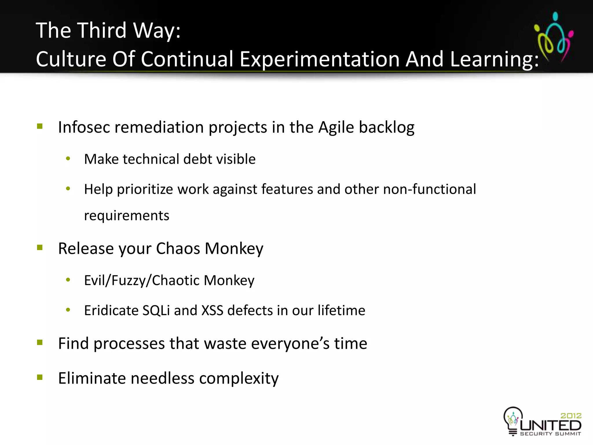 The Third Way:
Culture Of Continual Experimentation And Learning:
Infosec
 Infosec remediation projects in the Agile backlog
   • Make technical debt visible
   • Help prioritize work against features and other non-functional
      requirements

 Release your Chaos Monkey
   • Evil/Fuzzy/Chaotic Monkey
   • Eridicate SQLi and XSS defects in our lifetime

 Find processes that waste everyone’s time
 Eliminate needless complexity
 