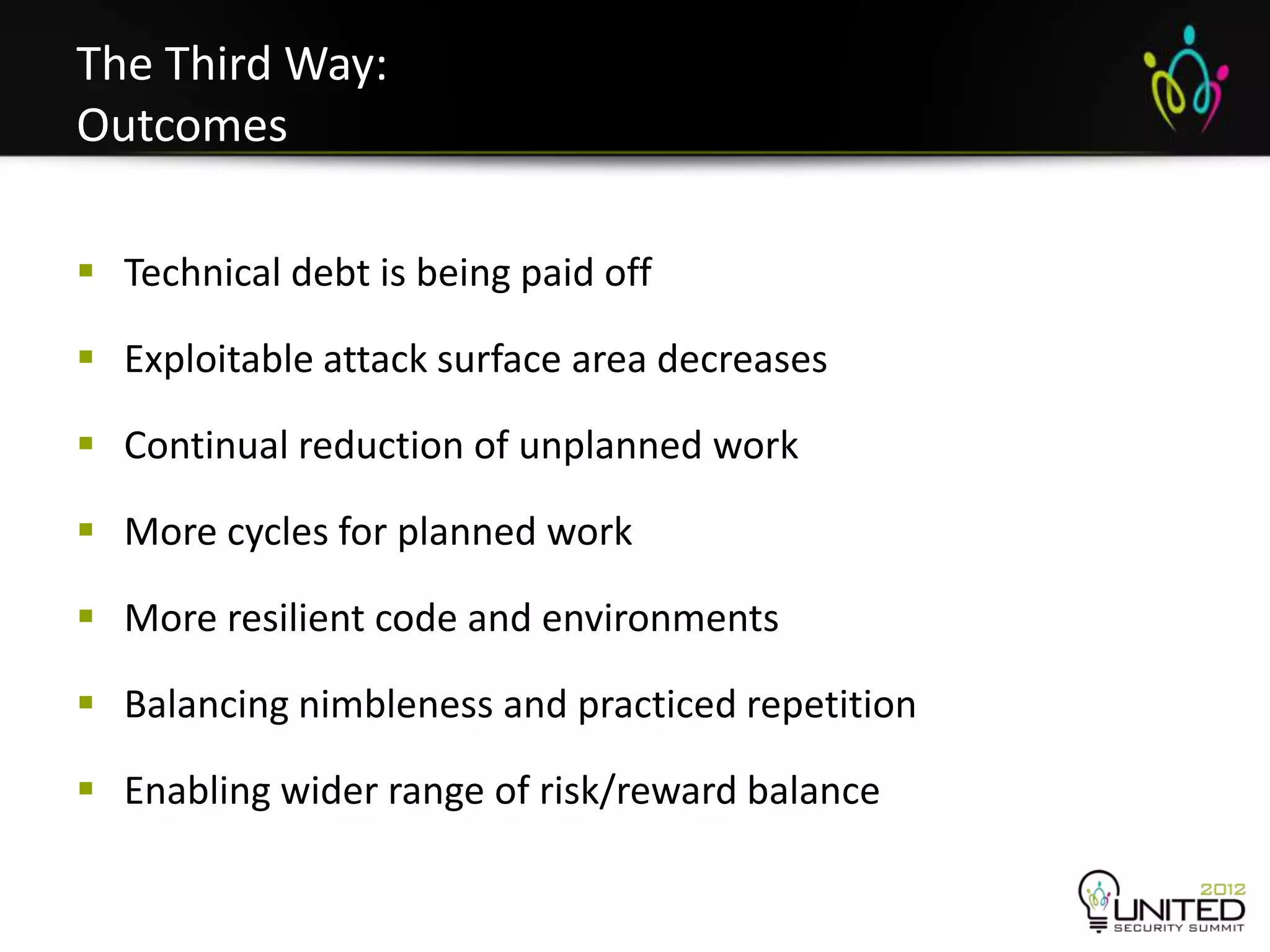 The Third Way:
Outcomes

 Technical debt is being paid off

 Exploitable attack surface area decreases

 Continual reduction of unplanned work

 More cycles for planned work

 More resilient code and environments

 Balancing nimbleness and practiced repetition

 Enabling wider range of risk/reward balance
 