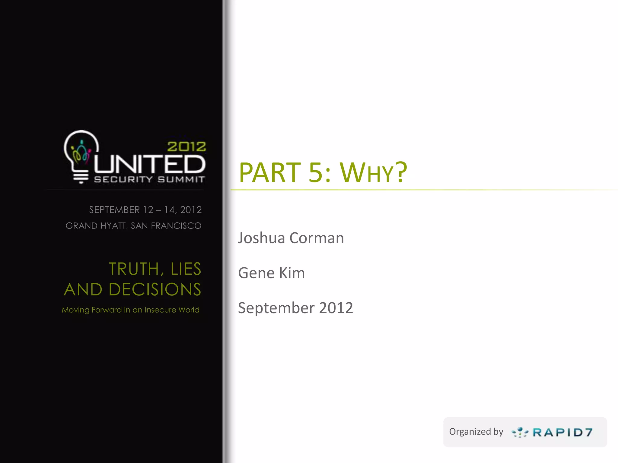 PART 5: WHY?
      SEPTEMBER 12 – 14, 2012
GRAND HYATT, SAN FRANCISCO
                                      Joshua Corman
    TRUTH, LIES                       Gene Kim
AND DECISIONS
Moving Forward in an Insecure World   September 2012




                                                       Organized by
 