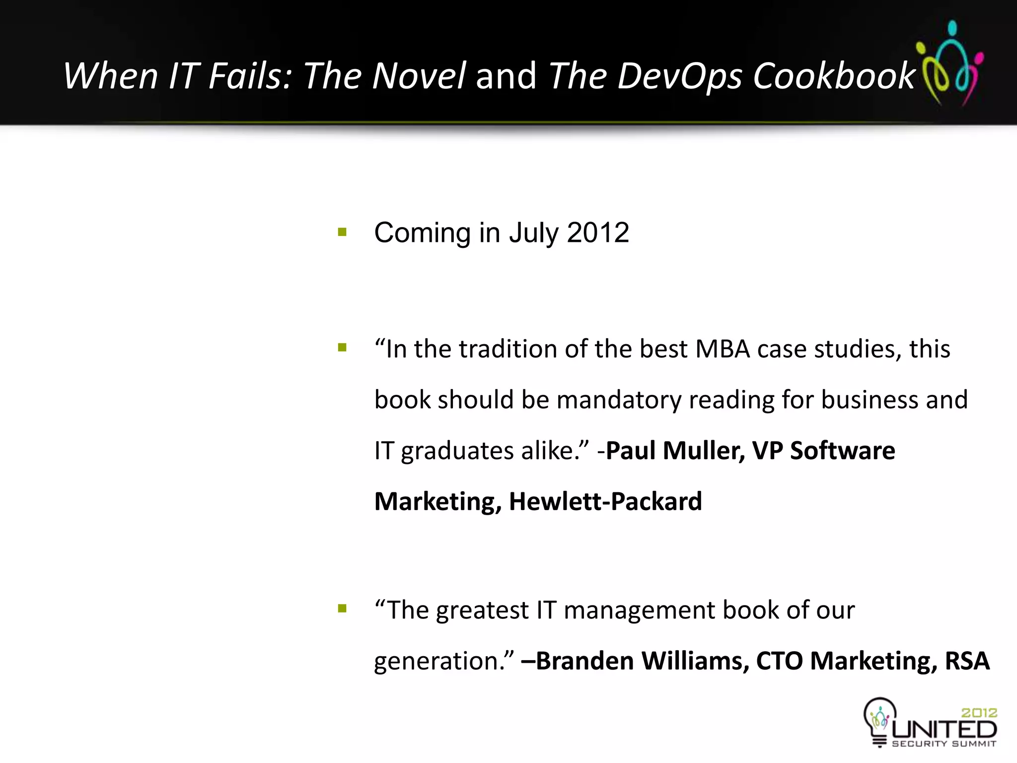 When IT Fails: The Novel and The DevOps Cookbook


                Coming in July 2012



                “In the tradition of the best MBA case studies, this
                  book should be mandatory reading for business and
                  IT graduates alike.” -Paul Muller, VP Software
                  Marketing, Hewlett-Packard


                “The greatest IT management book of our
                  generation.” –Branden Williams, CTO Marketing, RSA
 