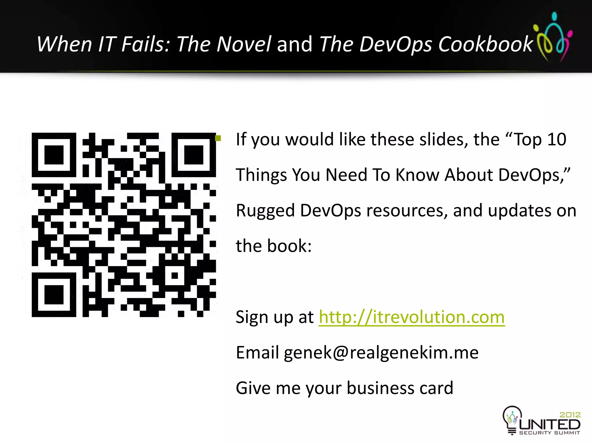 When IT Fails: The Novel and The DevOps Cookbook


                  If you would like these slides, the “Top 10
                   Things You Need To Know About DevOps,”
                   Rugged DevOps resources, and updates on
                   the book:


                   Sign up at http://itrevolution.com
                   Email genek@realgenekim.me
                   Give me your business card
 