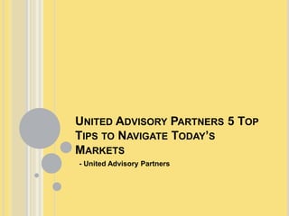 UNITED ADVISORY PARTNERS 5 TOP
TIPS TO NAVIGATE TODAY’S
MARKETS
- United Advisory Partners
 