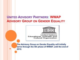 UNITED ADVISORY PARTNERS: WWAP
ADVISORY GROUP ON GENDER EQUALITY




     The Advisory Group on Gender Equality will initially
     serve through the 4th phase of WWAP, until the end of
     2012.
 