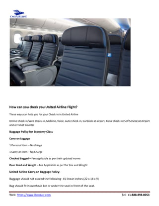 Web: https://www.ibookair.com Tel: +1-888-898-0053
How can you check you United Airline Flight?
These ways can help you for your Check-in in United Airline
Online Check-in/Web Check-in, Mobline, Voice, Auto Check-in, Curbside at airport, Kiosk Check-in (Self Service)at Airport
and at Ticket Counter
Baggage Policy for Economy Class
Carry-on Luggage
1 Personal item – No charge
1 Carry-on item – No Charge
Checked Bagged – Fee applicable as per their updated norms
Over Sized and Weight – Fee Applicable as per the Size and Weight
United Airline Carry-on Baggage Policy:
Baggage should not exceed the following- 45 linear inches (22 x 14 x 9)
Bag should fit in overhead bin or under the seat in front of the seat.
 