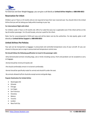 Web: https://www.ibookair.com Tel: +1-888-898-0053
For Oversize and Over Weight Baggage, you can give a call diectly at United Airline Helpline at 888-898-0053
Reservation for infant
Children up to 2 Years or 24 months old are not required to have their own reserved seat. You should inform the United
Airline that you will be taking your baby while traveling on your lap.
For International Flight with Infant
For children under 2 Years or 24 months old, 10% of an adult fare plus tax is applicable even if the infant will be on the
lap of another passenger. For US and Canada, only tax is paid for the infant.
Note: Fee for unaccompanied is $150 each way and will be taken care by the authorities. For any query, give a call
directly at United Airline Support at 888-898-0053
United Airlines Pet Policies
Your pet can be transported as baggage in pressurized and controlled temperature area of your aircraft. Or you can
choose to ship your pet as cargo in pressurized and temperature control area.
Pet should follow the following qualification to travel in the passenger cabin
-Only domesticated animals including dogs, cats or birds including canary, finch and parakeet can be accepted as carry
on baggage.
-Animal should be minimum 8 weeks old
-Pet should comfortably remain in its kennel comfortably
-Kennel should be specifically made for animal and should fit under the seat.
-No animals allowed to/from Australia except service and guide dogs.
Popular Destination for United Airline
 Washington DC
 Orlando
 Chicago
 Las Vegas
 San Francisco
 Honolulu
 Mexico
 Toronto
 London
 New York City
 