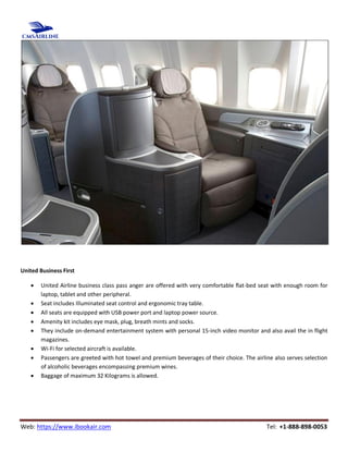 Web: https://www.ibookair.com Tel: +1-888-898-0053
United Business First
 United Airline business class pass anger are offered with very comfortable flat-bed seat with enough room for
laptop, tablet and other peripheral.
 Seat includes Illuminated seat control and ergonomic tray table.
 All seats are equipped with USB power port and laptop power source.
 Amenity kit includes eye mask, plug, breath mints and socks.
 They include on-demand entertainment system with personal 15-inch video monitor and also avail the in flight
magazines.
 Wi-Fi for selected aircraft is available.
 Passengers are greeted with hot towel and premium beverages of their choice. The airline also serves selection
of alcoholic beverages encompassing premium wines.
 Baggage of maximum 32 Kilograms is allowed.
 