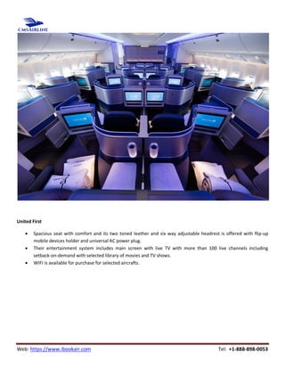 Web: https://www.ibookair.com Tel: +1-888-898-0053
United First
 Spacious seat with comfort and its two toned leather and six way adjustable headrest is offered with flip-up
mobile devices holder and universal AC power plug.
 Their entertainment system includes main screen with live TV with more than 100 live channels including
setback-on-demand with selected library of movies and TV shows.
 WIFI is available for purchase for selected aircrafts.
 