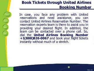 Home
Previous
Next
Help
© Copyright 2009 Slide 10
Book Tickets through United Airlines
Booking Number
In case, you face any problem with United
reservations and need assistance, you can
contact United Airlines Reservation Number. The
reservation experts team is there to assist you in
providing your desired flight. In addition, the
team can be contacted over a phone call. So,
dial the United Airlines Booking Number
+1(888)826-0067 and book your flight tickets
instantly without much of a stretch.
 