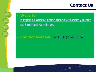 Home
Previous
Next
Help
© Copyright 2009 Slide 11
Contact Us
• Website:
https://www.friendztravel.com/airlin
es/united-airlines
• Contact Number: +1(888) 826 0067
 