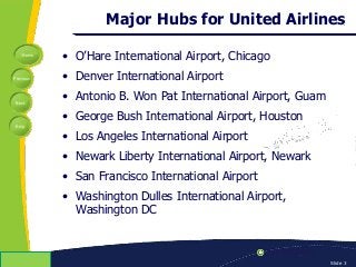 Home
Previous
Next
Help
© Copyright 2009 Slide 3
Major Hubs for United Airlines
• O’Hare International Airport, Chicago
• Denver International Airport
• Antonio B. Won Pat International Airport, Guam
• George Bush International Airport, Houston
• Los Angeles International Airport
• Newark Liberty International Airport, Newark
• San Francisco International Airport
• Washington Dulles International Airport,
Washington DC
 