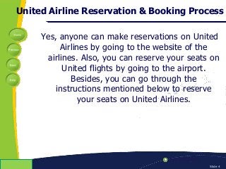 Home
Previous
Next
Help
© Copyright 2009 Slide 4
United Airline Reservation & Booking Process
Yes, anyone can make reservations on United
Airlines by going to the website of the
airlines. Also, you can reserve your seats on
United flights by going to the airport.
Besides, you can go through the
instructions mentioned below to reserve
your seats on United Airlines.
 