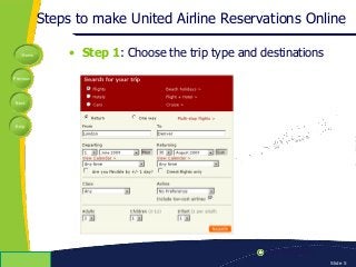 Home
Previous
Next
Help
© Copyright 2009 Slide 5
Steps to make United Airline Reservations Online
• Step 1: Choose the trip type and destinations
 
