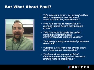 But What About Paul?
               • “We created a ‘prove ‘em wrong’ culture
                 where employees take personal
                 accountability for performance.”
               • “We had access to information to
                 manage issues before they became
                 crises.”
               • “We had tools to battle the union
                 campaigns and take back
                 communications from the unions.”
               • “Involving employees created processes
                 that stuck.”
               • “Starting small with pilot efforts made
                 the change more manageable.”
               • “In the end, we weren’t isolated.
                 Communications helped us present a
                 unified front to employees.”
 
