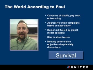 The World According to Paul

                  • Concerns of layoffs, pay cuts,
                    outsourcing
                  • Aggressive union campaigns
                    based on speculation
                  • Rumor mill fueled by global
                    media spotlight
                  • Rise in absenteeism
                  • Meeting performance
                    objectives despite daily
                    distractions



                           Survival
 