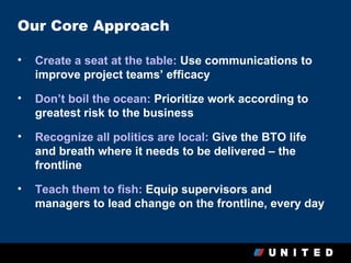 Our Core Approach

•   Create a seat at the table: Use communications to
    improve project teams’ efficacy

•   Don’t boil the ocean: Prioritize work according to
    greatest risk to the business

•   Recognize all politics are local: Give the BTO life
    and breath where it needs to be delivered – the
    frontline

•   Teach them to fish: Equip supervisors and
    managers to lead change on the frontline, every day
 