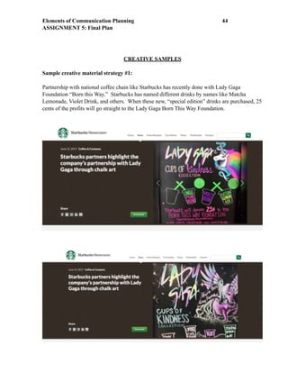 Elements of Communication Planning !44
ASSIGNMENT 5: Final Plan
CREATIVE SAMPLES
Sample creative material strategy #1:
Partnership with national coffee chain like Starbucks has recently done with Lady Gaga
Foundation “Born this Way.” Starbucks has named different drinks by names like Matcha
Lemonade, Violet Drink, and others. When these new, “special edition” drinks are purchased, 25
cents of the profits will go straight to the Lady Gaga Born This Way Foundation.
 