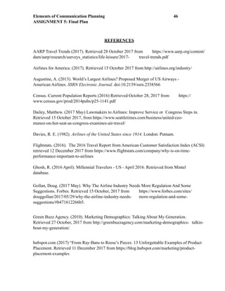 Elements of Communication Planning !46
ASSIGNMENT 5: Final Plan
REFERENCES
AARP Travel Trends (2017). Retrieved 28 October 2017 from https://www.aarp.org/content/
dam/aarp/research/surveys_statistics/life-leisure/2017- travel-trends.pdf
Airlines for America. (2017). Retrieved 15 October 2017 from http://airlines.org/industry/
Augustine, A. (2013). World’s Largest Airlines? Proposed Merger of US Airways -
American Airlines. SSRN Electronic Journal. doi:10.2139/ssrn.2338566
Census. Current Population Reports (2016) Retrieved October 28, 2017 from https://
www.census.gov/prod/2014pubs/p25-1141.pdf
Dailey, Matthew. (2017 May) Lawmakers to Airlines: Improve Service or Congress Steps in.
Retrieved 15 October 2017, from https://www.seattletimes.com/business/united-ceo-
munoz-on-hot-seat-as-congress-examines-air-travel/
Davies, R. E. (1982). Airlines of the United States since 1914. London: Putnam.
Flightstats. (2016). The 2016 Travel Report from American Customer Satisfaction Index (ACSI)
retrieved 12 December 2017 from https://www.flightstats.com/company/why-is-on-time-
performance-important-to-airlines
Ghosh, R. (2016 April). Millennial Travelers - US - April 2016. Retrieved from Mintel
database.
Gollan, Doug. (2017 May). Why The Airline Industry Needs More Regulation And Some
Suggestions. Forbes. Retrieved 15 October, 2017 from https://www.forbes.com/sites/
douggollan/2017/05/29/why-the-airline-industry-needs- more-regulation-and-some-
suggestions/#b471612266b5.
Green Buzz Agency. (2010). Marketing Demographics: Talking About My Generation.
Retrieved 27 October, 2017 from http://greenbuzzagency.com/marketing-demographics- talkin-
bout-my-generation/.
hubspot.com (2017) “From Ray-Bans to Reese’s Pieces: 13 Unforgettable Examples of Product
Placement. Retrieved 11 December 2017 from https://blog.hubspot.com/marketing/product-
placement-examples
 